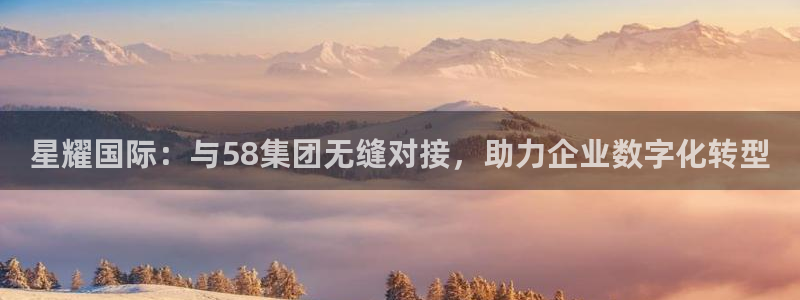 壹号注册入口app下载：星耀国际：与58集团无缝对接，助力企业数字化转型