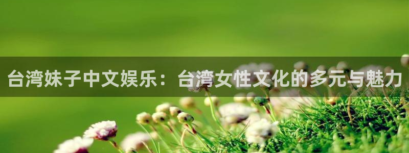 壹号电子娱乐app：台湾妹子中文娱乐：台湾女性文化的多元与魅力