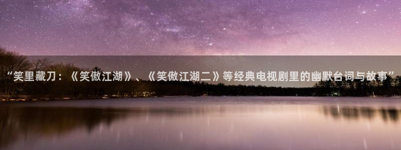 壹号app下载：“笑里藏刀：《笑傲江湖》、《笑傲江湖二》等经典电视剧里的幽默台词与故事”